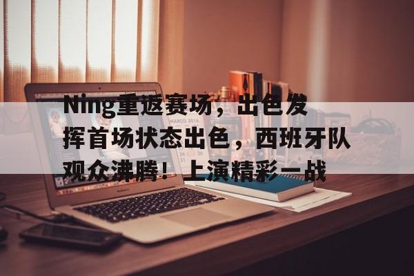 包含Ning重返赛场，出色发挥首场状态出色，西班牙队观众沸腾！上演精彩一战的词条-开云官网