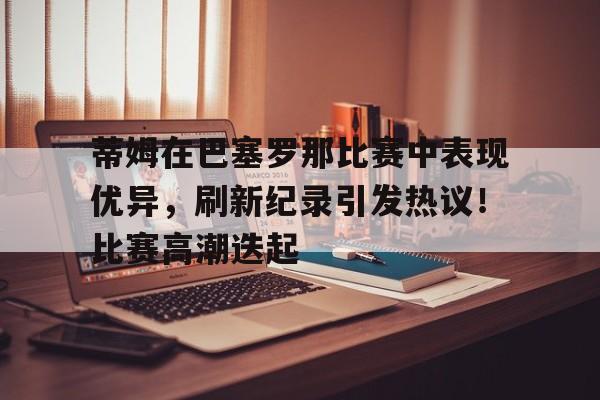 蒂姆在巴塞罗那比赛中表现优异，刷新纪录引发热议！比赛高潮迭起的简单介绍-开云官网