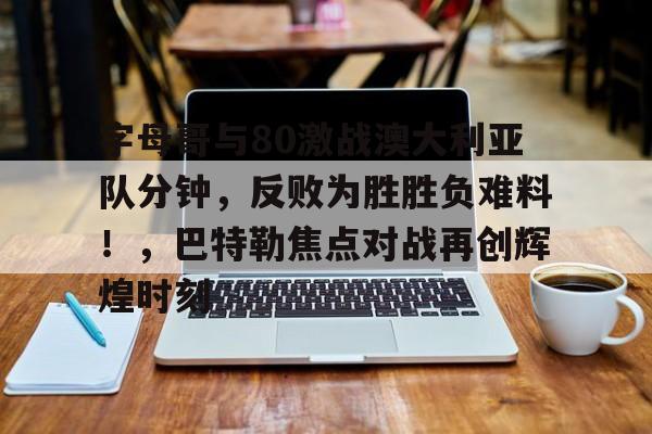  字母哥与80激战澳大利亚队分钟，反败为胜胜负难料！，巴特勒焦点对战再创辉煌时刻-开云体育