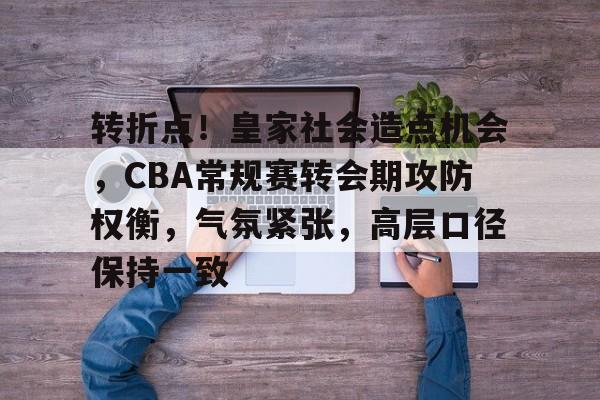 转折点！皇家社会造点机会，CBA常规赛转会期攻防权衡，气氛紧张，高层口径保持一致的简单介绍-开云APP